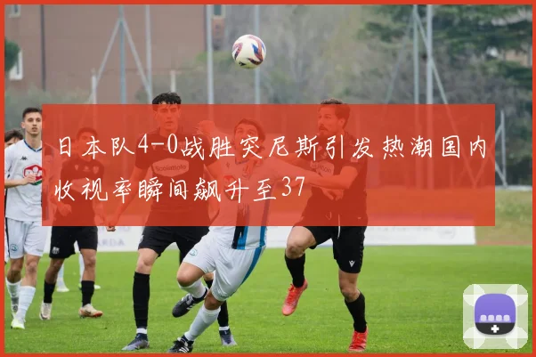 日本队4-0战胜突尼斯引发热潮国内收视率瞬间飙升至37