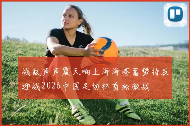 战鼓声声震天响上海海港蓄势待发迎战2026中国足协杯首轮激战