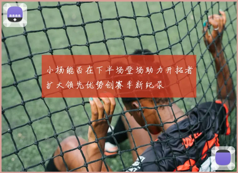 小杨能否在下半场登场助力开拓者扩大领先优势创赛季新纪录
