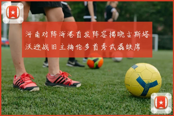 河南对阵海港首发阵容揭晓古斯塔沃迎战旧主梅伦多首秀武磊缺席