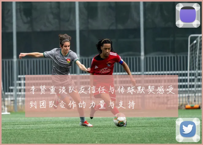 李贤重谈队友信任与传球默契感受到团队合作的力量与支持