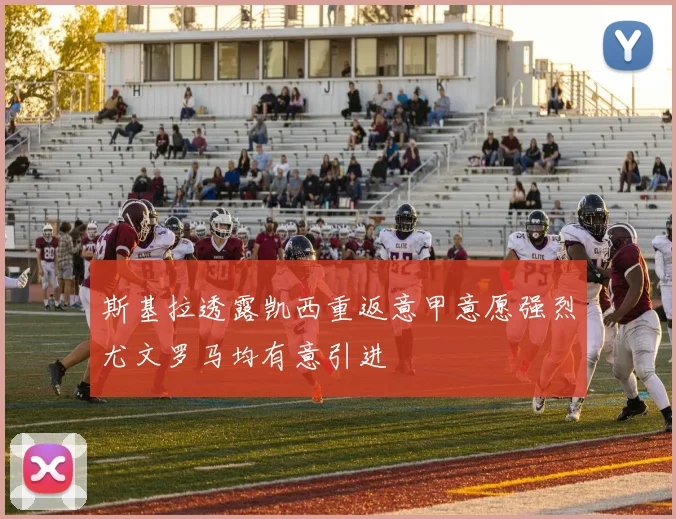 斯基拉透露凯西重返意甲意愿强烈尤文罗马均有意引进