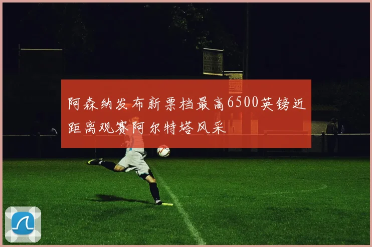 阿森纳发布新票档最高6500英镑近距离观赛阿尔特塔风采