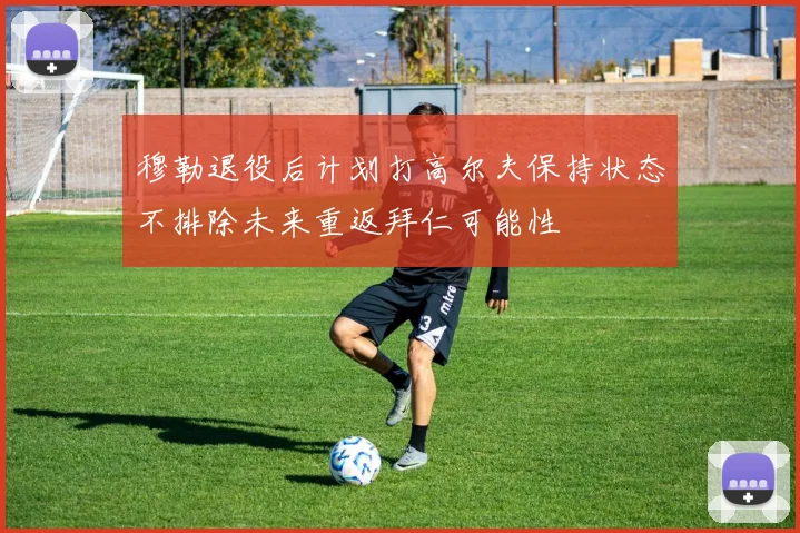 穆勒退役后计划打高尔夫保持状态不排除未来重返拜仁可能性
