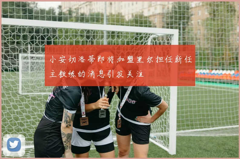 小安切洛蒂即将加盟里尔担任新任主教练的消息引发关注