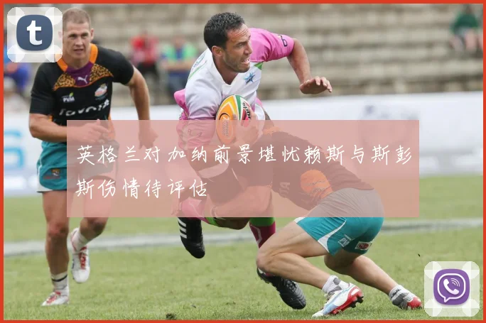 英格兰对加纳前景堪忧赖斯与斯彭斯伤情待评估